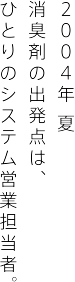 ２００４年 夏 消臭剤の出発点は、 ひとりのシステム営業担当者。