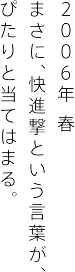 ２００６年 春 まさに、快進撃という言葉が、 ぴたりと当てはまる。